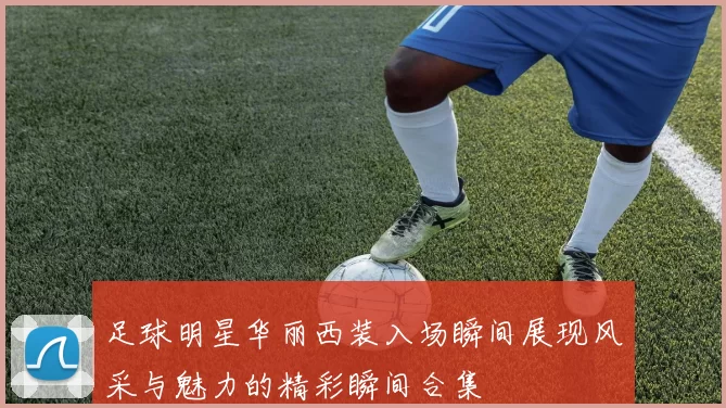 足球明星华丽西装入场瞬间展现风采与魅力的精彩瞬间合集