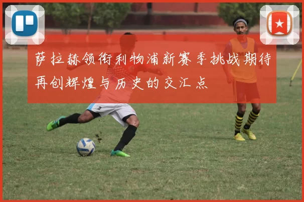 萨拉赫领衔利物浦新赛季挑战期待再创辉煌与历史的交汇点