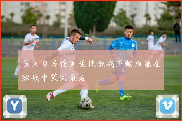 国米与马德里竞技激战正酣谁能在欧战中笑到最后