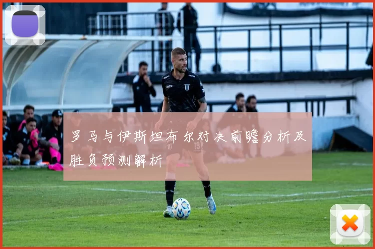 罗马与伊斯坦布尔对决前瞻分析及胜负预测解析