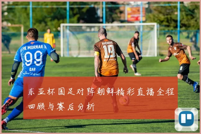 东亚杯国足对阵朝鲜精彩直播全程回顾与赛后分析