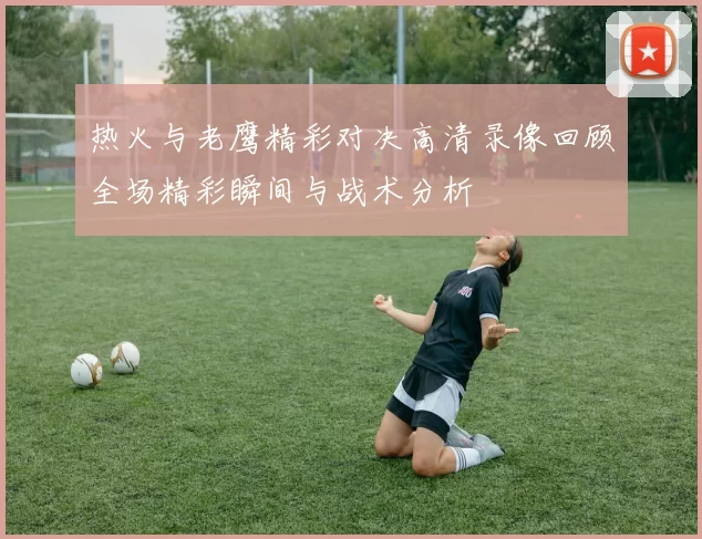 热火与老鹰精彩对决高清录像回顾全场精彩瞬间与战术分析