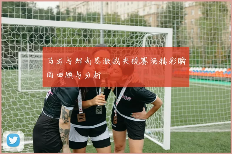 马龙与郑尚恩激战央视赛场精彩瞬间回顾与分析