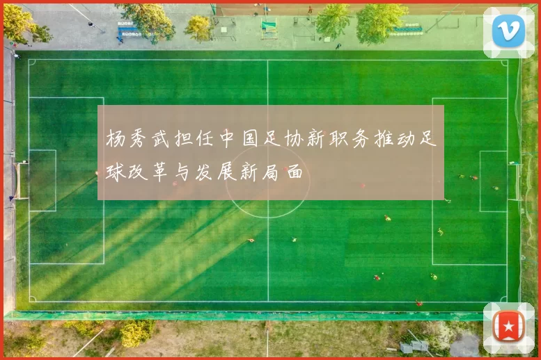 杨秀武担任中国足协新职务推动足球改革与发展新局面