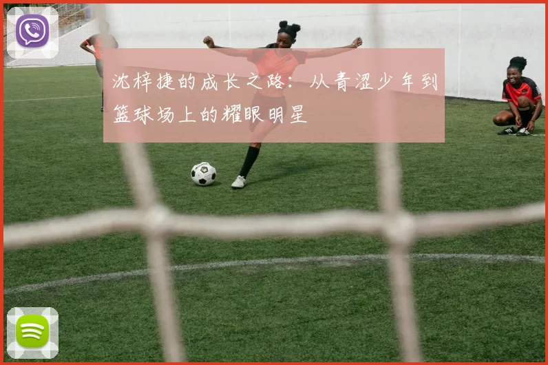 沈梓捷的成长之路：从青涩少年到篮球场上的耀眼明星