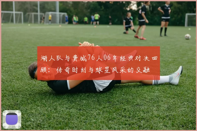 湖人队与费城76人06年经典对决回顾：传奇时刻与球星风采的交融