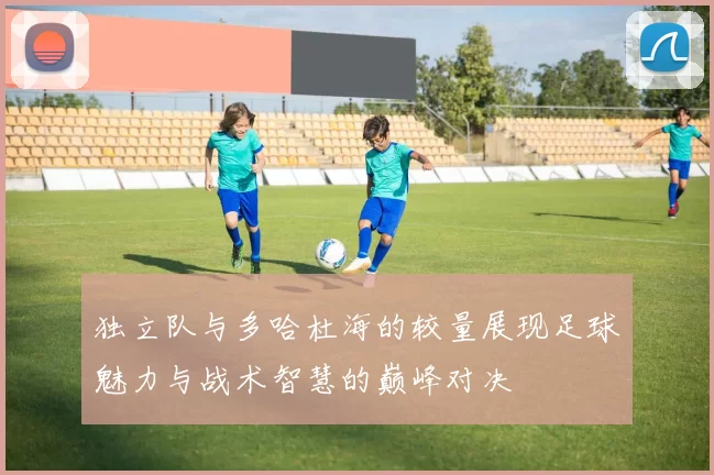 独立队与多哈杜海的较量展现足球魅力与战术智慧的巅峰对决